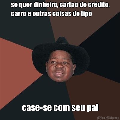 se quer dinheiro, cartao de cr�dito,
carro e outras coisas do tipo case-se com seu pai