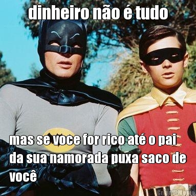 dinheiro n�o � tudo mas se voce for rico at� o pai
da sua namorada puxa saco de
voc�