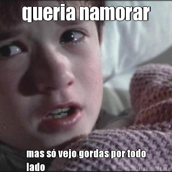 queria namorar mas s� vejo gordas por todo
lado