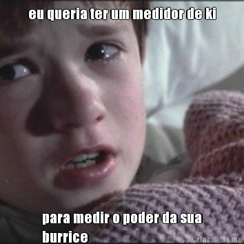 eu queria ter um medidor de ki para medir o poder da sua
burrice