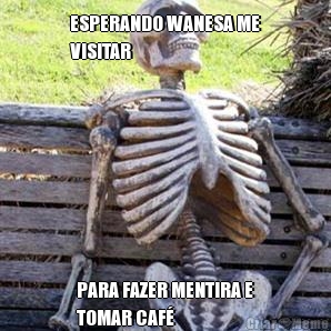 ESPERANDO WANESA ME
VISITAR  PARA FAZER MENTIRA E
TOMAR CAF� 