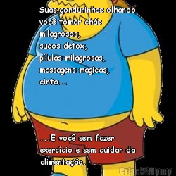 Suas gordurinhas olhando
voc� tomar ch�s
milagrosos, 
sucos detox, 
p�lulas milagrosas, 
massagens magicas, 
cinta... ...E voc� sem fazer
exerc�cio e sem cuidar da
alimenta��o.