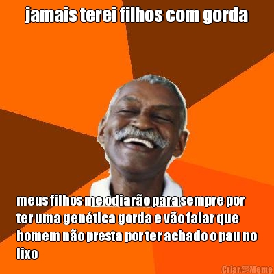 jamais terei filhos com gorda meus filhos me odiar�o para sempre por
ter uma gen�tica gorda e v�o falar que
homem n�o presta por ter achado o pau no
lixo