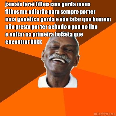 jamais terei filhos com gorda meus
filhos me odiar�o para sempre por ter
uma gen�tica gorda e v�o falar que homem
n�o presta por ter achado o pau no lixo
e enfiar na primeira bolseta que
encontrar kkkk
 