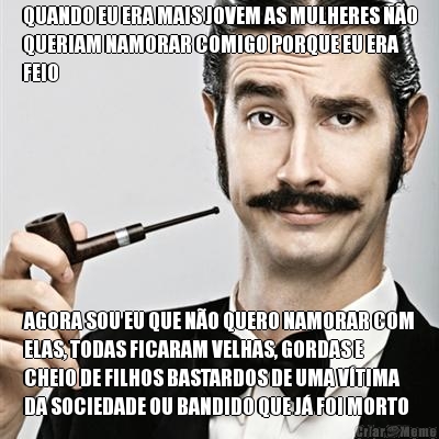 QUANDO EU ERA MAIS JOVEM AS MULHERES N�O
QUERIAM NAMORAR COMIGO PORQUE EU ERA
FEIO AGORA SOU EU QUE N�O QUERO NAMORAR COM
ELAS, TODAS FICARAM VELHAS, GORDAS E
CHEIO DE FILHOS BASTARDOS DE UMA V�TIMA
DA SOCIEDADE OU BANDIDO QUE J� FOI MORTO