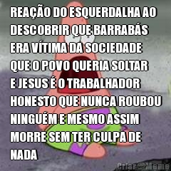 REA��O DO ESQUERDALHA AO
DESCOBRIR QUE BARRAB�S
ERA V�TIMA DA SOCIEDADE
QUE O POVO QUERIA SOLTAR
E JESUS � O TRABALHADOR
HONESTO QUE NUNCA ROUBOU
NINGU�M E MESMO ASSIM
MORRE SEM TER CULPA DE
NADA 