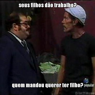 seus filhos d�o trabalho? quem mandou querer ter filho?