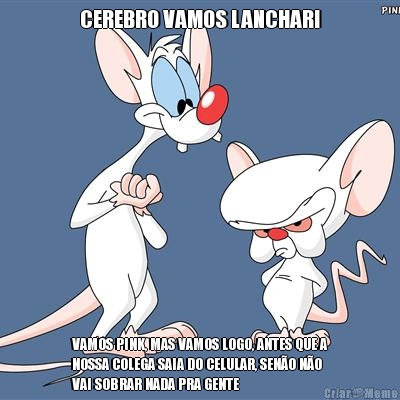 CEREBRO VAMOS LANCHAR! VAMOS PINK, MAS VAMOS LOGO, ANTES QUE A
NOSSA COLEGA SAIA DO CELULAR, SEN�O N�O
VAI SOBRAR NADA PRA GENTE