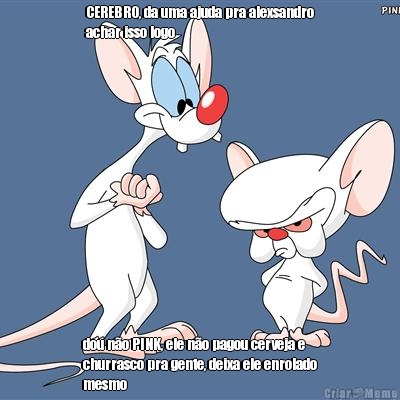 CEREBRO, da uma ajuda pra alexsandro
achar isso logo dou n�o PINK, ele n�o pagou cerveja e
churrasco pra gente, deixa ele enrolado
mesmo