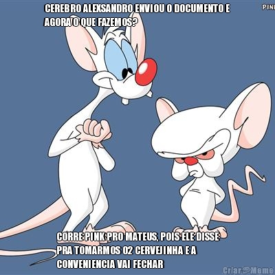 CEREBRO ALEXSANDRO ENVIOU O DOCUMENTO E
AGORA O QUE FAZEMOS? CORRE PINK PRO MATEUS, POIS ELE DISSE
PRA TOMARMOS 02 CERVEJINHA E A
CONVENIENCIA VAI FECHAR