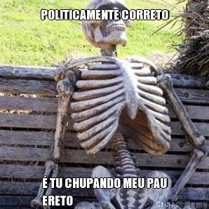POLITICAMENTE CORRETO � TU CHUPANDO MEU PAU
ERETO