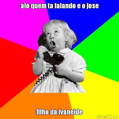 alo quem ta falando e o jose filho da ivaneide