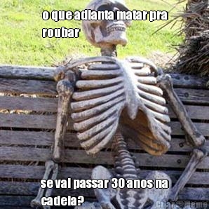 o que adianta matar pra
roubar se vai passar 30 anos na
cadeia?