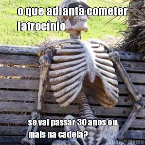o que adianta cometer
latroc�nio se vai passar 30 anos ou
mais na cadeia?