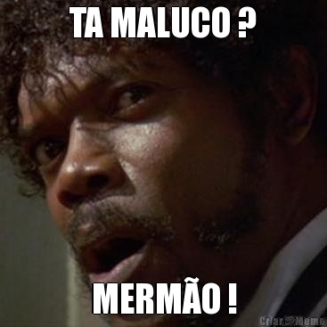 TA MALUCO ? MERM�O !