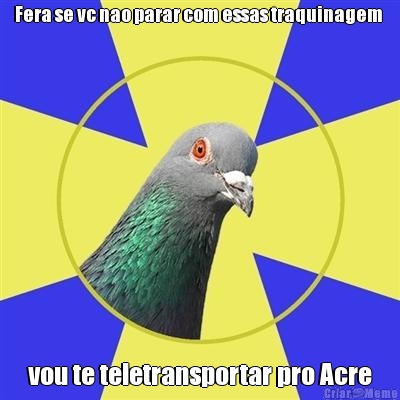 Fera se vc nao parar com essas traquinagem  vou te teletransportar pro Acre