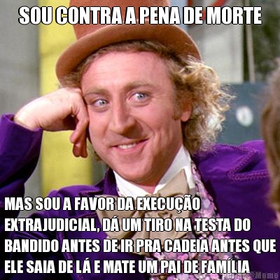 SOU CONTRA A PENA DE MORTE MAS SOU A FAVOR DA EXECU��O
EXTRAJUDICIAL, D� UM TIRO NA TESTA DO
BANDIDO ANTES DE IR PRA CADEIA ANTES QUE
ELE SAIA DE L� E MATE UM PAI DE FAM�LIA
OU INOCENTE