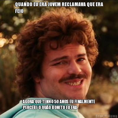 QUANDO EU ERA JOVEM RECLAMAVA QUE ERA
FEIO AGORA QUE TENHO 50 ANOS EU FINALMENTE
PERCEBI O QU�O BONITO EU ERA