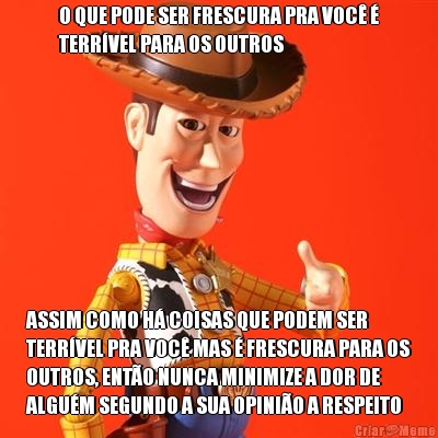 O QUE PODE SER FRESCURA PRA VOC� �
TERR�VEL PARA OS OUTROS ASSIM COMO H� COISAS QUE PODEM SER
TERR�VEL PRA VOC� MAS � FRESCURA PARA OS
OUTROS, ENT�O NUNCA MINIMIZE A DOR DE
ALGU�M SEGUNDO A SUA OPINI�O A RESPEITO