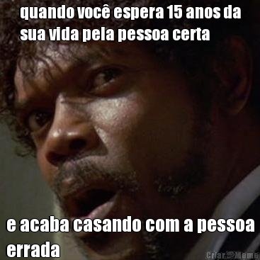 quando voc� espera 15 anos da
sua vida pela pessoa certa e acaba casando com a pessoa
errada