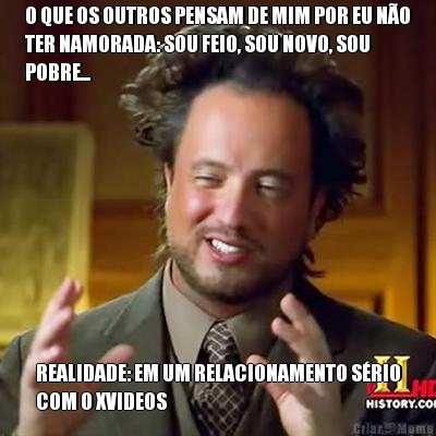 O QUE OS OUTROS PENSAM DE MIM POR EU N�O
TER NAMORADA: SOU FEIO, SOU NOVO, SOU
POBRE... REALIDADE: EM UM RELACIONAMENTO S�RIO
COM O XVIDEOS