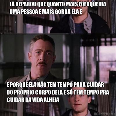 J� REPAROU QUE QUANTO MAIS FOFOQUEIRA
UMA PESSOA � MAIS GORDA ELA � � PORQUE ELA N�O TEM TEMPO PARA CUIDAR
DO PR�PRIO CORPO DELA E S� TEM TEMPO PRA
CUIDAR DA VIDA ALHEIA