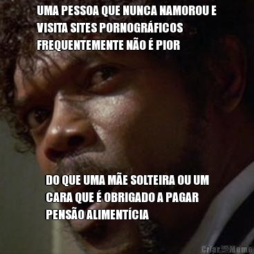UMA PESSOA QUE NUNCA NAMOROU E
VISITA SITES PORNOGR�FICOS
FREQUENTEMENTE N�O � PIOR DO QUE UMA M�E SOLTEIRA OU UM
CARA QUE � OBRIGADO A PAGAR
PENS�O ALIMENT�CIA