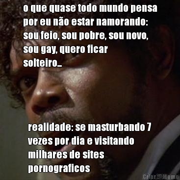 o que quase todo mundo pensa
por eu n�o estar namorando:
sou feio, sou pobre, sou novo,
sou gay, quero ficar
solteiro... realidade: se masturbando 7
vezes por dia e visitando
milhares de sites
pornograficos