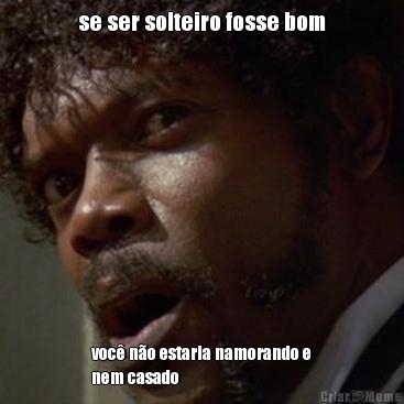 se ser solteiro fosse bom voc� n�o estaria namorando e
nem casado