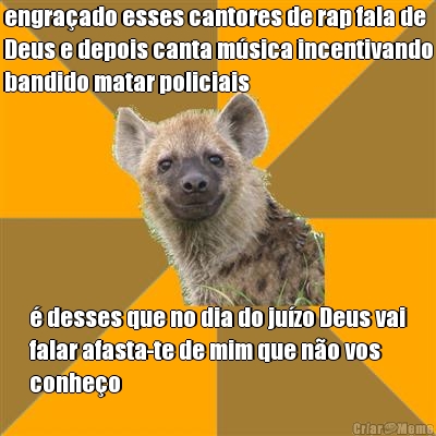 engra�ado esses cantores de rap fala de
Deus e depois canta m�sica incentivando
bandido matar policiais � desses que no dia do ju�zo Deus vai
falar afasta-te de mim que n�o vos
conhe�o
