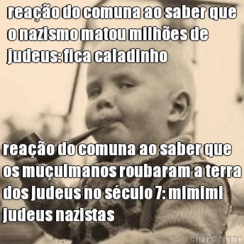 rea��o do comuna ao saber que
o nazismo matou milh�es de
judeus: fica caladinho  rea��o do comuna ao saber que
os mu�ulmanos roubaram a terra
dos judeus no s�culo 7: mimimi
judeus nazistas
