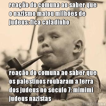 rea��o do comuna ao saber que
o nazismo matou milh�es de
judeus: fica caladinho  rea��o do comuna ao saber que
os palestinos roubaram a terra
dos judeus no s�culo 7: mimimi
judeus nazistas
