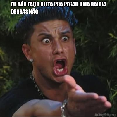 EU N�O FA�O DIETA PRA PEGAR UMA BALEIA
DESSAS N�O 