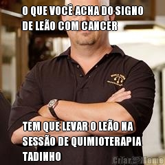 O QUE VOC� ACHA DO SIGNO
DE LE�O COM CANCER TEM QUE LEVAR O LE�O NA
SESS�O DE QUIMIOTERAPIA
TADINHO