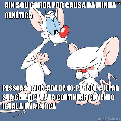 AIN SOU GORDA POR CAUSA DA MINHA
GEN�TICA PESSOAS DA D�CADA DE 40: PARE DE CULPAR
SUA GEN�TICA PARA CONTINUAR COMENDO
IGUAL A UMA PORCA