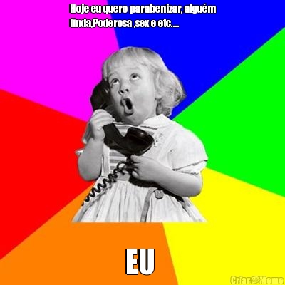 Hoje eu quero parabenizar, algu�m
linda,Poderosa ,sex e etc.... EU 