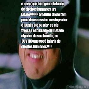 � s�rio que tem gente falando
de direitos humanos pra
l�zaro???? pra mim quem tem
pena de assassino e estuprador
� igual a ele ou pior, se ele
tivesse estuprado ou matado
algu�m da sua fam�lia, eu
DUVIDO que voc� falaria de
direitos humanos!!!!
 