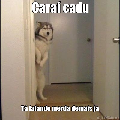 Cara� cadu T� falando merda demais ja