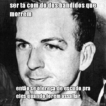 ser t� com d� dos bandidos que
morrem ent�o se ofere�a de escudo pra
eles quando forem assaltar