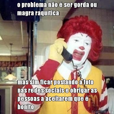 o problema n�o � ser gorda ou
magra raqu�tica mas sim ficar postando a foto
nas redes sociais e obrigar as
pessoas a aceitarem que �
bonito