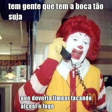 tem gente que tem a boca t�o
suja que deveria limpar tacando
alcool e fogo
