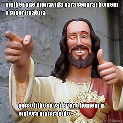 mulher que engravida para segurar homem
� super imatura pois o filho s� vai fazer o homem ir
embora mais r�pido