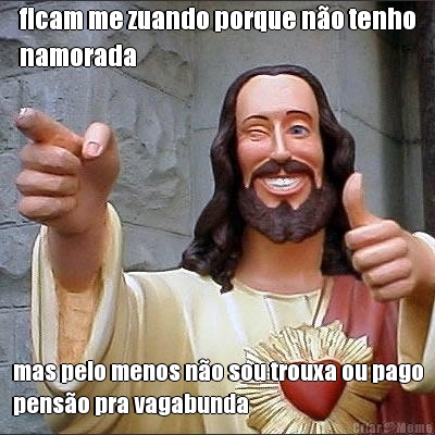ficam me zuando porque n�o tenho
namorada mas pelo menos n�o sou trouxa ou pago
pens�o pra vagabunda