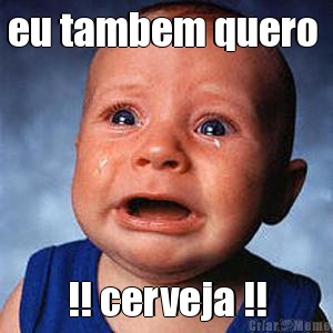 eu tambem quero  !! cerveja !!