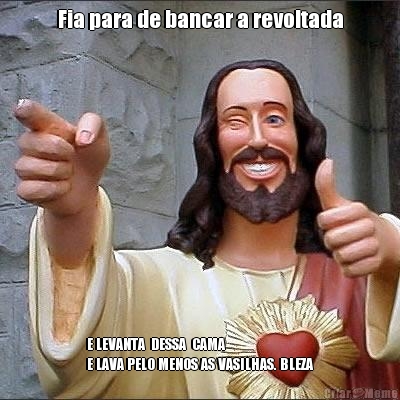 Fia para de bancar a revoltada E LEVANTA  DESSA  CAMA  
E LAVA PELO MENOS AS VASILHAS. BLEZA