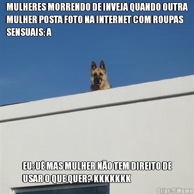 MULHERES MORRENDO DE INVEJA QUANDO OUTRA
MULHER POSTA FOTO NA INTERNET COM ROUPAS
SENSUAIS: A EU: U� MAS MULHER N�O TEM DIREITO DE
USAR O QUE QUER? KKKKKKK