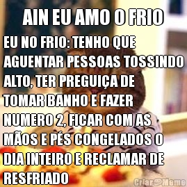 AIN EU AMO O FRIO EU NO FRIO: TENHO QUE
AGUENTAR PESSOAS TOSSINDO
ALTO, TER PREGUI�A DE
TOMAR BANHO E FAZER
NUMERO 2, FICAR COM AS
M�OS E P�S CONGELADOS O
DIA INTEIRO E RECLAMAR DE
RESFRIADO