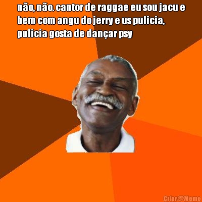 n�o, n�o. cantor de raggae eu sou jacu e
bem com angu do jerry e us pulicia,
pulicia gosta de dan�ar psy
 