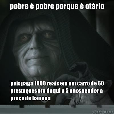 pobre � pobre porque � ot�rio pois paga 1000 reais em um carro de 60
presta�oes pra daqui a 5 anos vender a
pre�o de banana