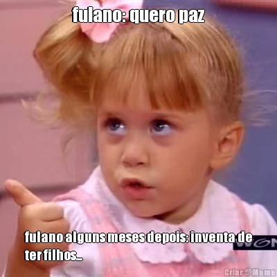 fulano: quero paz fulano alguns meses depois: inventa de
ter filhos...